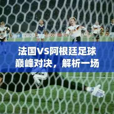 法国VS阿根廷足球巅峰对决,解析一场难忘的盛宴!