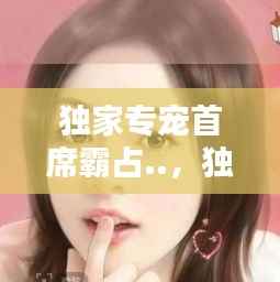 独家专宠首席霸占..,独家专宠,首席霸占新宠妻 小说