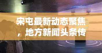 宋屯最新动态聚焦,地方新闻头条传递时代声音