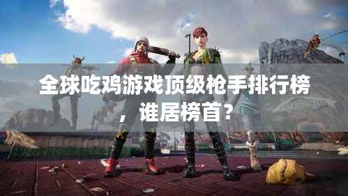 全球吃鸡游戏顶级枪手排行榜,谁居榜首?