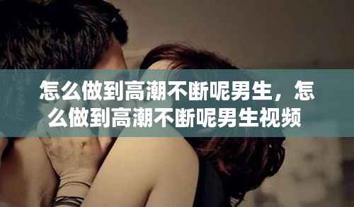 怎么做到高潮不断呢男生,怎么做到高潮不断呢男生视频