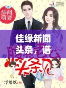 佳缘新闻头条,谱写和谐之恋,探寻爱情与生活之美