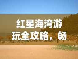 红星海湾游玩全攻略，畅游海滨胜地！